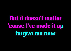 But it doesn't matter

'cause I've made it up
forgive me now
