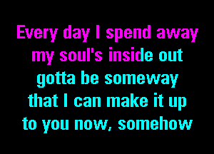 Every day I spend away
my soul's inside out
gotta be someway
that I can make it up
to you now, somehow