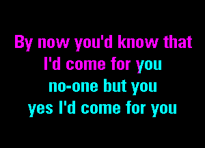 By now you'd know that
I'd come for you

no-one but you
yes I'd come for you