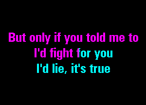 But only if you told me to

I'd fight for you
I'd lie. it's true