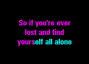 So if you're ever

lost and find
yourself all alone
