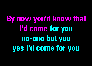 By now you'd know that
I'd come for you

no-one but you
yes I'd come for you