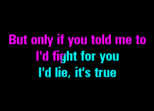 But only if you told me to

I'd fight for you
I'd lie. it's true