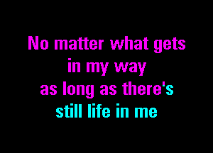 No matter what gets
in my way

as long as there's
still life in me