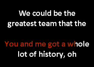 We could be the
greatest team that the

You and me got a whole
lot of history, oh