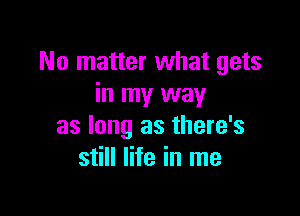 No matter what gets
in my way

as long as there's
still life in me