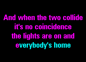 And when the two collide
it's no coincidence
the lights are on and
everybody's home