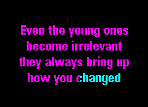 Even the young ones
become irrelevant
they always bring up
how you changed