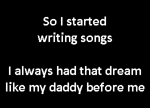 So I started
writing songs

I always had that dream
like my daddy before me