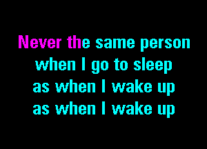 Never the same person
when I go to sleep

as when I wake up
as when I wake up