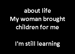 about life
My woman brought
children for me

I'm still learning