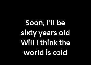 Soon, I'll be

sixty years old
Will I think the
world is cold