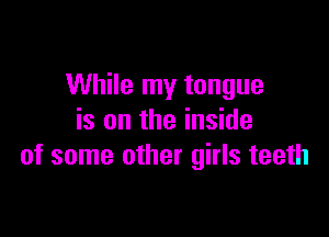 While my tongue

is on the inside
of some other girls teeth