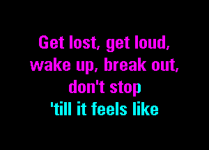 Get lost, get loud.
wake up. break out.

don't stop
'till it feels like
