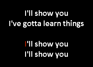 I'll show you
I've gotta learn things

I'll show you
I'll show you