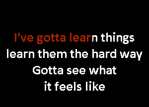 I've gotta learn things

learn them the hard way
Gotta see what
it feels like