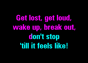 Get lost, get loud.
wake up. break out.

don't stop
'till it feels like!