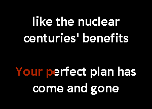 like the nuclear
centuries' benefits

Your perfect plan has

come and gone I