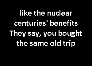like the nuclear
centuries' benefits

They say, you bought
the same old trip