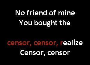 No friend of mine
You bought the

censor, censor, realize
Censor, censor