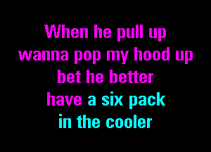 When he pull up
wanna pop my hood up

bet he better
have a six pack
in the cooler