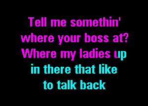 Tell me somethin'
where your boss at?

Where my ladies up
in there that like
to talk back
