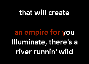 that will create

an empire for you
Illuminate, there's a
river runnin' wild