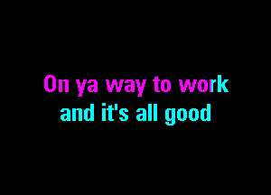 0n ya way to work

and it's all good
