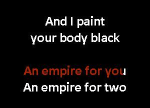 And I paint
your body black

An empire for you
An empire for two