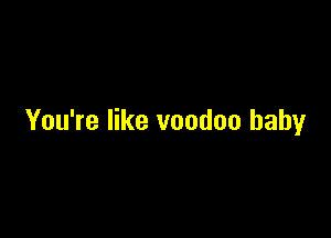 You're like voodoo baby