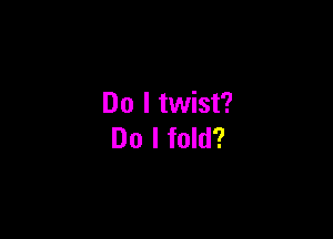 Do I twist?

Do I fold?