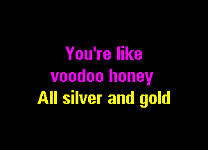 You're like

voodoo honey
All silver and gold