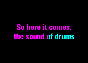 So here it comes,

the sound of drums