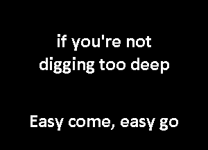 if you're not
digging too deep

Easy come, easy go