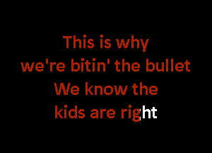This is why
we're bitin' the bullet

We know the
kids are right