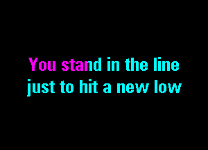 You stand in the line

just to hit a new low