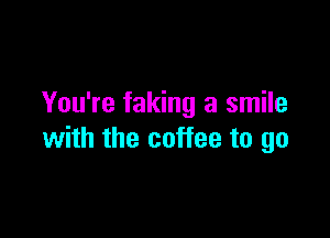 You're faking a smile

with the coffee to go