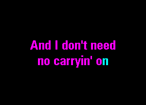 And I don't need

no carryin' on