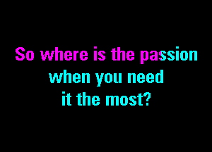 So where is the passion

when you need
it the most?