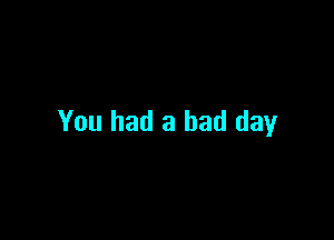 You had a bad day