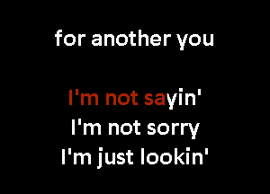 for another you

I'm not sayin'
I'm not sorry
I'm just lookin'