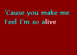 'Cause you make me

Feel I'm so alive