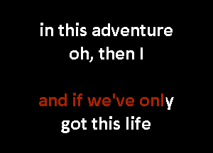 in this adventure
oh, then I

and if we've only
got this life