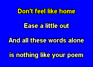 Don't feel like home
Ease a little out

And all these words alone

is nothing like your poem