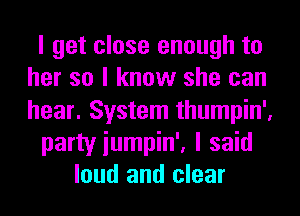 I get close enough to
her so I know she can
hear. System thumpin',

party iumpin', I said

loud and clear