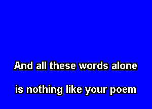 And all these words alone

is nothing like your poem