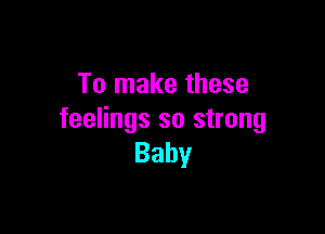 To make these

feelings so strong
Baby