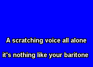 A scratching voice all alone

it's nothing like your baritone