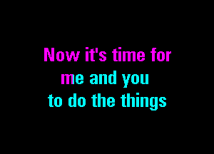 Now it's time for

me and you
to do the things