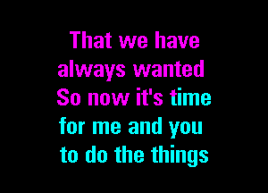 That we have
always wanted

So now it's time
for me and you
to do the things